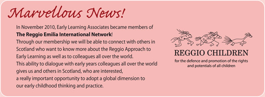 Marvellous News! In November 2010, Early Learning Associates became members of the Reggio Emilia International Network! Through our membership we will be able to connect with others in Scotland who want to know more about the Reggio Approach to Early Learning as well as to colleagues all over the world. This ability to dialogue with early years colleagues all over the world gives us and others in Scotland, who are interested, a really important opportunity to adopt a global dimension to our early childhood thinking and practice.
