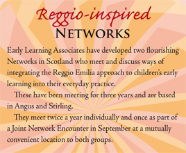 Reggio-inspired Networks: Early Learning Associates have developed two flourishing Networks in Scotland who meet and discuss ways of integrating the Reggio Emilia approach to children's early learning into their everyday practice. These have been meeting for three years and are based in Angus and Stirling. They meet twice a year individually and once as part of a joint Network Encounter in September at a mutually convenient location to both groups.