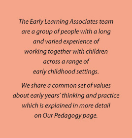 The Early Learning Associates team are a group of people with a long and varied experience of working together with children across a range of early childhood settings. We share a common set of values about early years’ thinking and practice which is explained in more detail on Our Pedagogy page